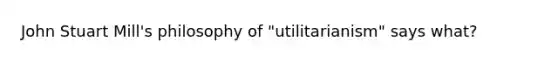 John Stuart Mill's philosophy of "utilitarianism" says what?