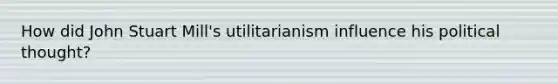 How did John Stuart Mill's utilitarianism influence his political thought?