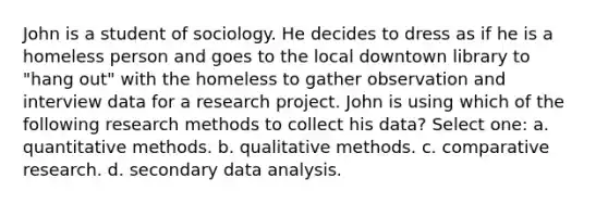 John is a student of sociology. He decides to dress as if he is a homeless person and goes to the local downtown library to "hang out" with the homeless to gather observation and interview data for a research project. John is using which of the following research methods to collect his data? Select one: a. quantitative methods. b. qualitative methods. c. comparative research. d. secondary data analysis.