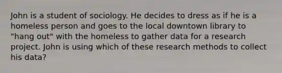 John is a student of sociology. He decides to dress as if he is a homeless person and goes to the local downtown library to "hang out" with the homeless to gather data for a research project. John is using which of these research methods to collect his data?