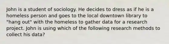 John is a student of sociology. He decides to dress as if he is a homeless person and goes to the local downtown library to "hang out" with the homeless to gather data for a research project. John is using which of the following research methods to collect his data?