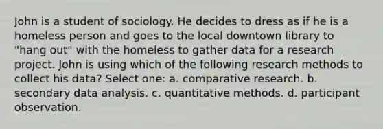 John is a student of sociology. He decides to dress as if he is a homeless person and goes to the local downtown library to "hang out" with the homeless to gather data for a research project. John is using which of the following research methods to collect his data? Select one: a. comparative research. b. secondary data analysis. c. quantitative methods. d. participant observation.