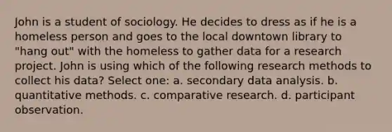 John is a student of sociology. He decides to dress as if he is a homeless person and goes to the local downtown library to "hang out" with the homeless to gather data for a research project. John is using which of the following research methods to collect his data? Select one: a. secondary data analysis. b. quantitative methods. c. comparative research. d. participant observation.