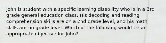 John is student with a specific learning disability who is in a 3rd grade general education class. His decoding and reading comprehension skills are on a 2nd grade level, and his math skills are on grade level. Which of the following would be an appropriate objective for John?