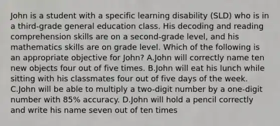 John is a student with a specific learning disability (SLD) who is in a third-grade general education class. His decoding and reading comprehension skills are on a second-grade level, and his mathematics skills are on grade level. Which of the following is an appropriate objective for John? A.John will correctly name ten new objects four out of five times. B.John will eat his lunch while sitting with his classmates four out of five days of the week. C.John will be able to multiply a two-digit number by a one-digit number with 85% accuracy. D.John will hold a pencil correctly and write his name seven out of ten times