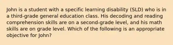 John is a student with a specific learning disability (SLD) who is in a third-grade general education class. His decoding and reading comprehension skills are on a second-grade level, and his math skills are on grade level. Which of the following is an appropriate objective for John?