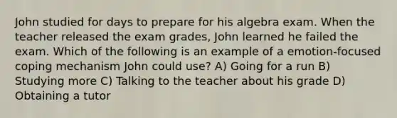 John studied for days to prepare for his algebra exam. When the teacher released the exam grades, John learned he failed the exam. Which of the following is an example of a emotion-focused coping mechanism John could use? A) Going for a run B) Studying more C) Talking to the teacher about his grade D) Obtaining a tutor