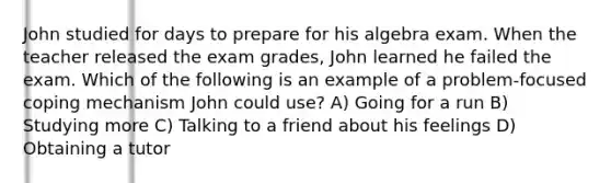 John studied for days to prepare for his algebra exam. When the teacher released the exam grades, John learned he failed the exam. Which of the following is an example of a problem-focused coping mechanism John could use? A) Going for a run B) Studying more C) Talking to a friend about his feelings D) Obtaining a tutor