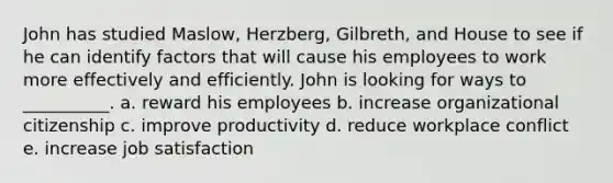 John has studied​ Maslow, Herzberg,​ Gilbreth, and House to see if he can identify factors that will cause his employees to work more effectively and efficiently. John is looking for ways to​ __________. a. reward his employees b. increase organizational citizenship c. improve productivity d. reduce workplace conflict e. increase job satisfaction