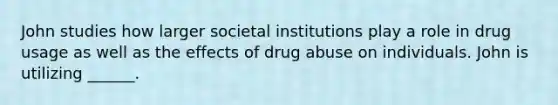 John studies how larger societal institutions play a role in drug usage as well as the effects of drug abuse on individuals. John is utilizing ______.