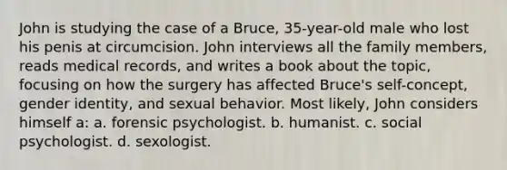 John is studying the case of a Bruce, 35-year-old male who lost his penis at circumcision. John interviews all the family members, reads medical records, and writes a book about the topic, focusing on how the surgery has affected Bruce's self-concept, gender identity, and sexual behavior. Most likely, John considers himself a: a. forensic psychologist. b. humanist. c. social psychologist. d. sexologist.