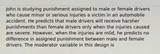 John is studying punishment assigned to male or female drivers who cause minor or serious injuries a victim in an automobile accident. He predicts that male drivers will receive harsher punishments than female drivers only when the injuries caused are severe. However, when the injuries are mild, he predicts no difference in assigned punishment between male and female drivers. The moderator variable in this design is