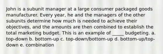 John is a subunit manager at a large consumer packaged goods manufacturer. Every year, he and the managers of the other subunits determine how much is needed to achieve their objectives, and the amounts are then combined to establish the total marketing budget. This is an example of _____ budgeting. a. top-down b. bottom-up c. top-down/bottom-up d. bottom-up/top-down e. combination