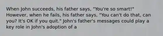 When John succeeds, his father says, "You're so smart!" However, when he fails, his father says, "You can't do that, can you? It's OK if you quit." John's father's messages could play a key role in John's adoption of a