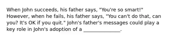 When John succeeds, his father says, "You're so smart!" However, when he fails, his father says, "You can't do that, can you? It's OK if you quit." John's father's messages could play a key role in John's adoption of a _______________.