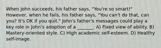 When John succeeds, his father says, "You're so smart!" However, when he fails, his father says, "You can't do that, can you? It's OK if you quit." John's father's messages could play a key role in John's adoption of a _______. A) Fixed view of ability. B) Mastery-oriented style. C) High academic self-esteem. D) Healthy self-image.