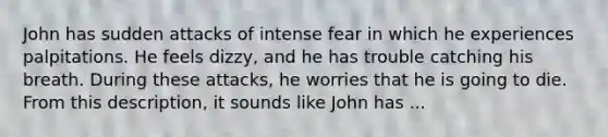 John has sudden attacks of intense fear in which he experiences palpitations. He feels dizzy, and he has trouble catching his breath. During these attacks, he worries that he is going to die. From this description, it sounds like John has ...