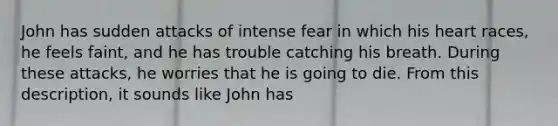 John has sudden attacks of intense fear in which his heart races, he feels faint, and he has trouble catching his breath. During these attacks, he worries that he is going to die. From this description, it sounds like John has