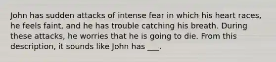 John has sudden attacks of intense fear in which his heart races, he feels faint, and he has trouble catching his breath. During these attacks, he worries that he is going to die. From this description, it sounds like John has ___.