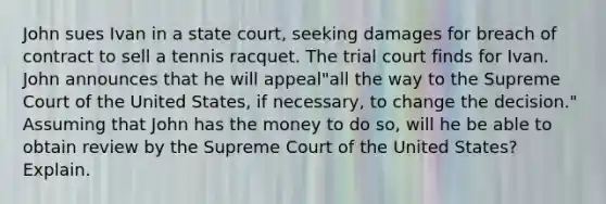 John sues Ivan in a state court, seeking damages for breach of contract to sell a tennis racquet. The trial court finds for Ivan. John announces that he will appeal"all the way to the Supreme Court of the United States, if necessary, to change the decision." Assuming that John has the money to do so, will he be able to obtain review by the Supreme Court of the United States?Explain.