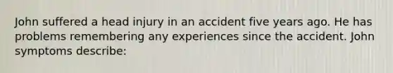 John suffered a head injury in an accident five years ago. He has problems remembering any experiences since the accident. John symptoms describe: