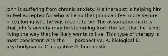 John is suffering from chronic anxiety. His therapist is helping him to feel accepted for who is he so that John can feel more secure in exploring who he was meant to be. The assumption here is that John's anxiety may be stemming from the fact that he is not living the way that he likely wants to live. This type of therapy is most consistent with the ___ perspective. A. biological B. psychodynamic C. cognitive D. humanistic