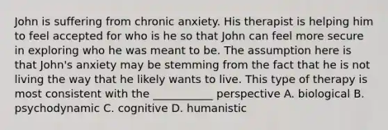 John is suffering from chronic anxiety. His therapist is helping him to feel accepted for who is he so that John can feel more secure in exploring who he was meant to be. The assumption here is that John's anxiety may be stemming from the fact that he is not living the way that he likely wants to live. This type of therapy is most consistent with the ___________ perspective A. biological B. psychodynamic C. cognitive D. humanistic