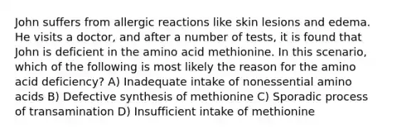 John suffers from allergic reactions like skin lesions and edema. He visits a doctor, and after a number of tests, it is found that John is deficient in the amino acid methionine. In this scenario, which of the following is most likely the reason for the amino acid deficiency? A) Inadequate intake of nonessential amino acids B) Defective synthesis of methionine C) Sporadic process of transamination D) Insufficient intake of methionine