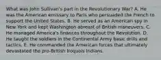 What was John Sullivan's part in the Revolutionary War? A. He was the American emissary to Paris who persuaded the French to support the United States. B. He served as an American spy in New York and kept Washington abreast of British maneuvers. C. He managed America's finances throughout the Revolution. D. He taught the soldiers in the Continental Army basic drills and tactics. E. He commanded the American forces that ultimately devastated the pro-British Iroquois Indians.