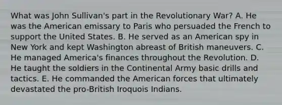 What was John Sullivan's part in the Revolutionary War? A. He was the American emissary to Paris who persuaded the French to support the United States. B. He served as an American spy in New York and kept Washington abreast of British maneuvers. C. He managed America's finances throughout the Revolution. D. He taught the soldiers in the Continental Army basic drills and tactics. E. He commanded the American forces that ultimately devastated the pro-British Iroquois Indians.