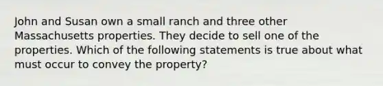 John and Susan own a small ranch and three other Massachusetts properties. They decide to sell one of the properties. Which of the following statements is true about what must occur to convey the property?