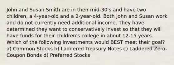 John and Susan Smith are in their mid-30's and have two children, a 4-year-old and a 2-year-old. Both John and Susan work and do not currently need additional income. They have determined they want to conservatively invest so that they will have funds for their children's college in about 12-15 years. Which of the following investments would BEST meet their goal? a) Common Stocks b) Laddered Treasury Notes c) Laddered Zero-Coupon Bonds d) Preferred Stocks