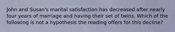 John and Susan's marital satisfaction has decreased after nearly four years of marriage and having their set of twins. Which of the following is not a hypothesis the reading offers for this decline?