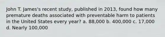 John T. James's recent study, published in 2013, found how many premature deaths associated with preventable harm to patients in the United States every year? a. 88,000 b. 400,000 c. 17,000 d. Nearly 100,000