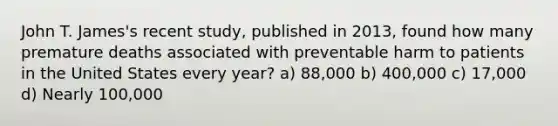 John T. James's recent study, published in 2013, found how many premature deaths associated with preventable harm to patients in the United States every year? a) 88,000 b) 400,000 c) 17,000 d) Nearly 100,000