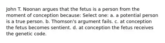 John T. Noonan argues that the fetus is a person from the moment of conception because: Select one: a. a potential person is a true person. b. Thomson's argument fails. c. at conception the fetus becomes sentient. d. at conception the fetus receives the genetic code.