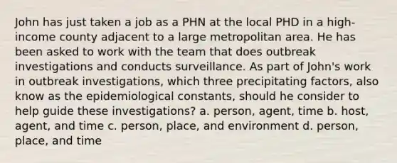 John has just taken a job as a PHN at the local PHD in a high-income county adjacent to a large metropolitan area. He has been asked to work with the team that does outbreak investigations and conducts surveillance. As part of John's work in outbreak investigations, which three precipitating factors, also know as the epidemiological constants, should he consider to help guide these investigations? a. person, agent, time b. host, agent, and time c. person, place, and environment d. person, place, and time