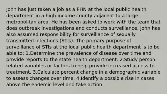 John has just taken a job as a PHN at the local public health department in a high-income county adjacent to a large metropolitan area. He has been asked to work with the team that does outbreak investigations and conducts surveillance. John has also assumed responsibility for surveillance of sexually transmitted infections (STIs). The primary purpose of surveillance of STIs at the local public health department is to be able to: 1.Determine the prevalence of disease over time and provide reports to the state health department. 2.Study person-related variables or factors to help provide increased access to treatment. 3.Calculate percent change in a demographic variable to assess changes over time. 4.Identify a possible rise in cases above the endemic level and take action.