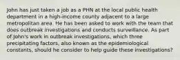 John has just taken a job as a PHN at the local public health department in a high-income county adjacent to a large metropolitan area. He has been asked to work with the team that does outbreak investigations and conducts surveillance. As part of John's work in outbreak investigations, which three precipitating factors, also known as the epidemiological constants, should he consider to help guide these investigations?