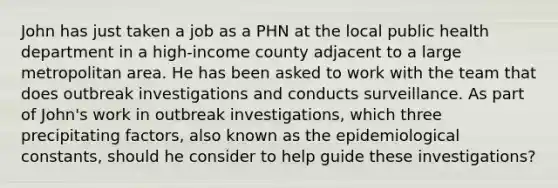 John has just taken a job as a PHN at the local public health department in a high-income county adjacent to a large metropolitan area. He has been asked to work with the team that does outbreak investigations and conducts surveillance. As part of John's work in outbreak investigations, which three precipitating factors, also known as the epidemiological constants, should he consider to help guide these investigations?