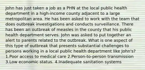 John has just taken a job as a PHN at the local public health department in a high-income county adjacent to a large metropolitan area. He has been asked to work with the team that does outbreak investigations and conducts surveillance. There has been an outbreak of measles in the county that his public health department serves. John was asked to put together an alert to parents related to the outbreak. What is one aspect of this type of outbreak that presents substantial challenges to persons working in a local public health department like John's? 1.Poor access to medical care 2.Person-to-person transmission 3.Low economic status. 4.Inadequate sanitation systems