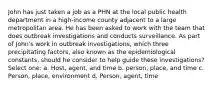 John has just taken a job as a PHN at the local public health department in a high-income county adjacent to a large metropolitan area. He has been asked to work with the team that does outbreak investigations and conducts surveillance. As part of John's work in outbreak investigations, which three precipitating factors, also known as the epidemiological constants, should he consider to help guide these investigations? Select one: a. Host, agent, and time b. person, place, and time c. Person, place, environment d. Person, agent, time