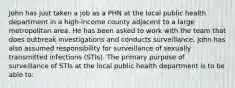 John has just taken a job as a PHN at the local public health department in a high-income county adjacent to a large metropolitan area. He has been asked to work with the team that does outbreak investigations and conducts surveillance. John has also assumed responsibility for surveillance of sexually transmitted infections (STIs). The primary purpose of surveillance of STIs at the local public health department is to be able to: