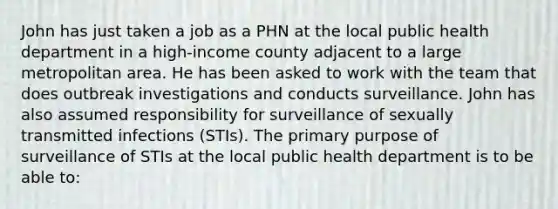 John has just taken a job as a PHN at the local public health department in a high-income county adjacent to a large metropolitan area. He has been asked to work with the team that does outbreak investigations and conducts surveillance. John has also assumed responsibility for surveillance of sexually transmitted infections (STIs). The primary purpose of surveillance of STIs at the local public health department is to be able to: