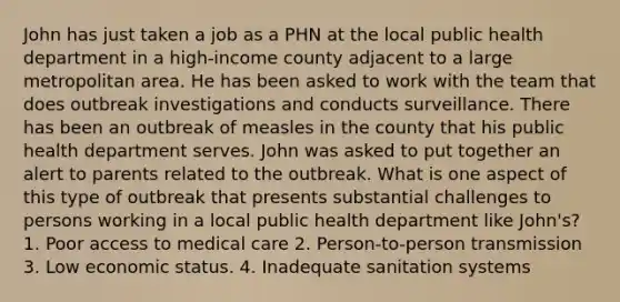 John has just taken a job as a PHN at the local public health department in a high-income county adjacent to a large metropolitan area. He has been asked to work with the team that does outbreak investigations and conducts surveillance. There has been an outbreak of measles in the county that his public health department serves. John was asked to put together an alert to parents related to the outbreak. What is one aspect of this type of outbreak that presents substantial challenges to persons working in a local public health department like John's? 1. Poor access to medical care 2. Person-to-person transmission 3. Low economic status. 4. Inadequate sanitation systems