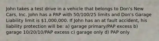 John takes a test drive in a vehicle that belongs to Don's New Cars, Inc. John has a PAP with 50/100/25 limits and Don's Garage Liability limit is 1,000,000. If John has an at fault accident, his liability protection will be: a) garage primary/PAP excess b) garage 10/20/10/PAP excess c) garage only d) PAP only