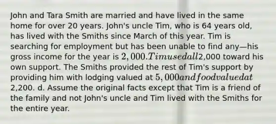 John and Tara Smith are married and have lived in the same home for over 20 years. John's uncle Tim, who is 64 years old, has lived with the Smiths since March of this year. Tim is searching for employment but has been unable to find any—his gross income for the year is 2,000. Tim used all2,000 toward his own support. The Smiths provided the rest of Tim's support by providing him with lodging valued at 5,000 and food valued at2,200. d. Assume the original facts except that Tim is a friend of the family and not John's uncle and Tim lived with the Smiths for the entire year.