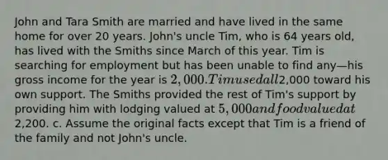 John and Tara Smith are married and have lived in the same home for over 20 years. John's uncle Tim, who is 64 years old, has lived with the Smiths since March of this year. Tim is searching for employment but has been unable to find any—his gross income for the year is 2,000. Tim used all2,000 toward his own support. The Smiths provided the rest of Tim's support by providing him with lodging valued at 5,000 and food valued at2,200. c. Assume the original facts except that Tim is a friend of the family and not John's uncle.