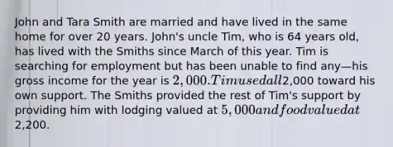 John and Tara Smith are married and have lived in the same home for over 20 years. John's uncle Tim, who is 64 years old, has lived with the Smiths since March of this year. Tim is searching for employment but has been unable to find any—his gross income for the year is 2,000. Tim used all2,000 toward his own support. The Smiths provided the rest of Tim's support by providing him with lodging valued at 5,000 and food valued at2,200.