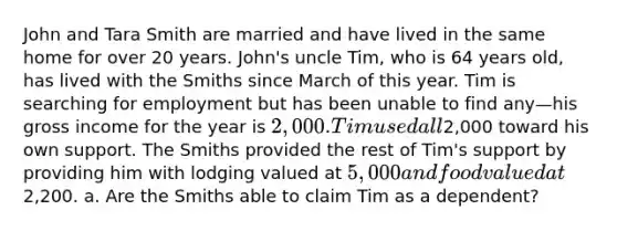 John and Tara Smith are married and have lived in the same home for over 20 years. John's uncle Tim, who is 64 years old, has lived with the Smiths since March of this year. Tim is searching for employment but has been unable to find any—his gross income for the year is 2,000. Tim used all2,000 toward his own support. The Smiths provided the rest of Tim's support by providing him with lodging valued at 5,000 and food valued at2,200. a. Are the Smiths able to claim Tim as a dependent?